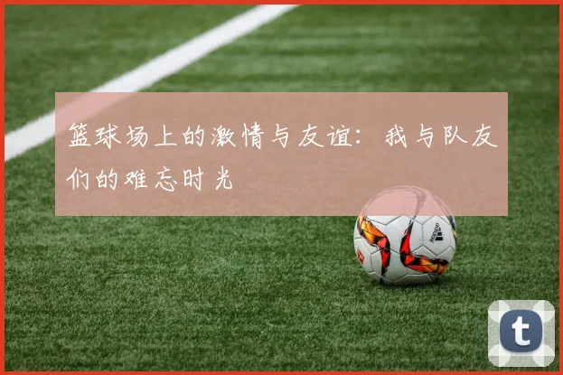 篮球场上的激情与友谊：我与队友们的难忘时光