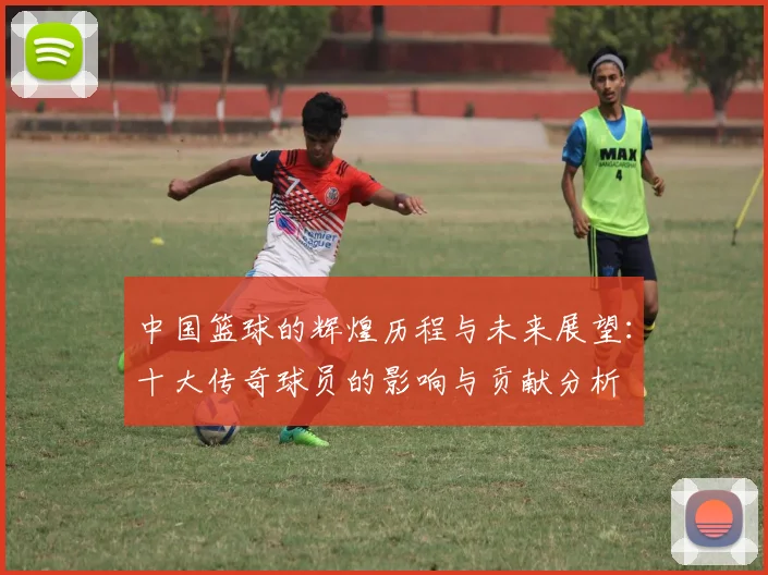 中国篮球的辉煌历程与未来展望：十大传奇球员的影响与贡献分析
