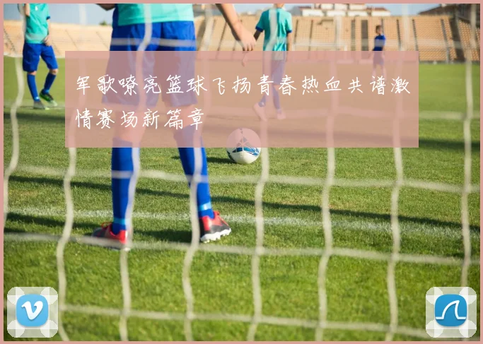 军歌嘹亮篮球飞扬青春热血共谱激情赛场新篇章