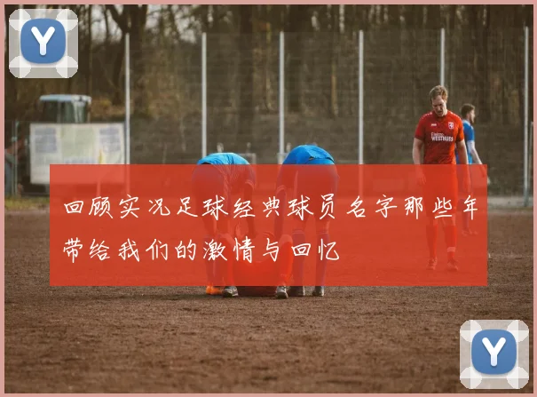 回顾实况足球经典球员名字那些年带给我们的激情与回忆
