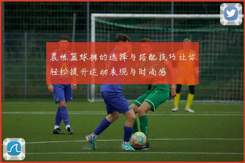 晨练篮球裤的选择与搭配技巧让你轻松提升运动表现与时尚感