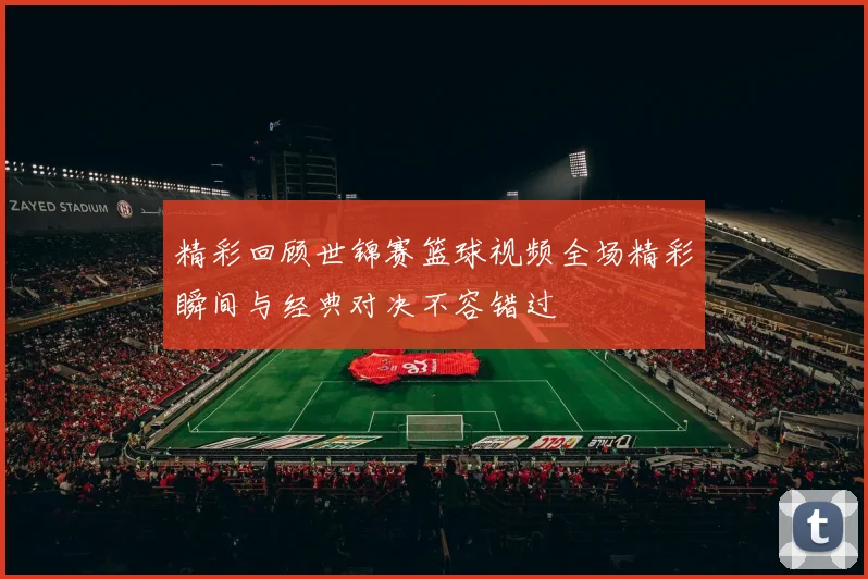 精彩回顾世锦赛篮球视频全场精彩瞬间与经典对决不容错过